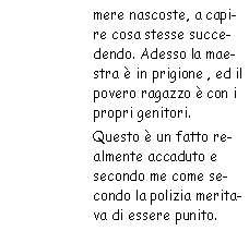 Casella di testo: mere nascoste, a capire cosa stesse succedendo. Adesso la maestra è in
            prigione, ed il povero ragazzo è con i propri genitori. 
            Questo è un fatto realmente accaduto e secondo me come secondo la polizia meritava di essere
            punito.