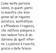 Casella di testo: Come molte persone sanno, in questi giorni la maestra che insegnava ad un ragazzo
        	autistico, maltrattava e offendeva il ragazzo, che indifeso piangeva e non vedeva l’ora di andarsene
            da quell’inferno. La polizia è riuscita, grazie a delle teleca