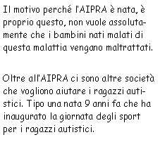 Casella di testo: Il motivo perché l’AIPRA è nata, è proprio questo, non
            vuole assolutamente che i bambini nati malati di questa malattia vengano maltrattati.Oltre
            all’AIPRA ci sono altre società che vogliono aiutare i ragazzi autistici. Tipo una nata 9
            anni fa che ha inaugurato la giornata degli sport per i ragazzi autistici.