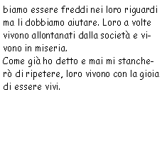 Casella di testo: biamo essere freddi nei loro riguardi ma li dobbiamo aiutare. Loro a volte
            vivono allontanati dalla società e vivono in miseria.
            Come già ho detto e mai mi stancherò di ripetere, loro vivono con la gioia di essere
            vivi. 