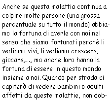 Casella di testo: Anche se questa malattia continua a colpire molte persone (una grossa percentuale
            su tutto il mondo) abbiamo la fortuna di averle con noi nel senso che siamo fortunati perchè li
            vediamo vivi, li vediamo crescere, giocare,., ma anche loro hanno la fortuna di essere in questo mondo
            insieme a noi. Quando per strada ci capiterà di vedere bambini o adulti affetti da queste malattie,
            non dob