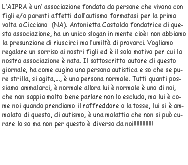 Casella di testo: L’AIPRA è un’associazione fondata da persone che vivono con
            figli e/o parenti affetti dall’autismo formatasi per la prima volta a Cicciano (NA).
            Antonietta Castaldo fondatrice di questa associazione, ha un unico slogan in mente cioè: non
            abbiamo la presunzione di riuscirci ma l’umiltà di provarci. Vogliamo regalare un sorriso
            ai nostri figli ed è il solo motivo per cui la nostra associazione è nata. Il sottoscritto
            autore di questo giornale, ha come cugino una persona autistica e so che se pure strilla, si agita,
            ..., è una persona normale. Tutti quanti possiamo ammalarci, è normale allora lui è normale
            è uno di noi, che non sappia molto bene parlare non lo escludo, ma lui è come noi quando prendiamo
            il raffreddore o la tosse, lui si è ammalato di questo, di autismo, è una malattia che non si
            può curare lo so ma non per questo è diverso da noi!!!!!!!!!!!!!